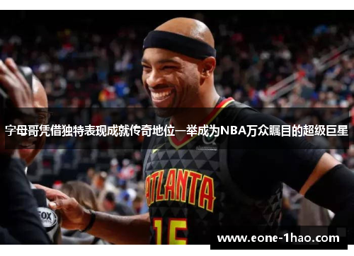 字母哥凭借独特表现成就传奇地位一举成为NBA万众瞩目的超级巨星