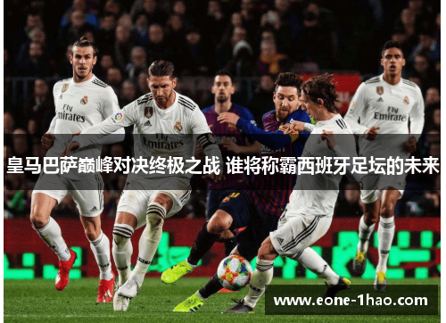 皇马巴萨巅峰对决终极之战 谁将称霸西班牙足坛的未来
