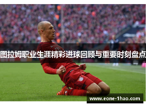 图拉姆职业生涯精彩进球回顾与重要时刻盘点