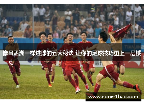 像吕孟洲一样进球的五大秘诀 让你的足球技巧更上一层楼