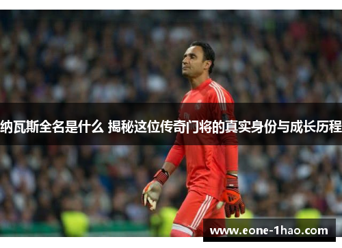 纳瓦斯全名是什么 揭秘这位传奇门将的真实身份与成长历程